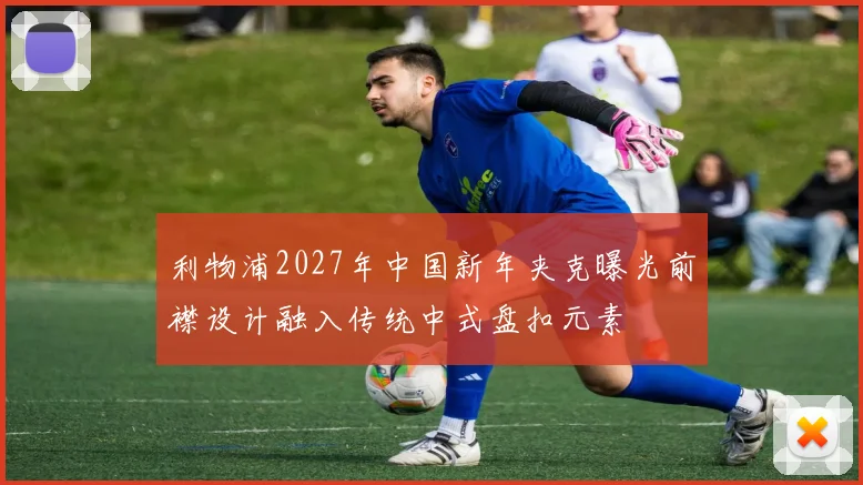 利物浦2027年中国新年夹克曝光前襟设计融入传统中式盘扣元素