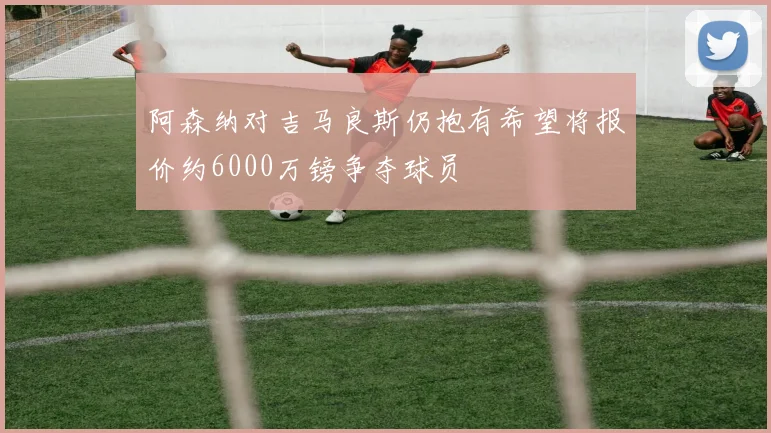 阿森纳对吉马良斯仍抱有希望将报价约6000万镑争夺球员