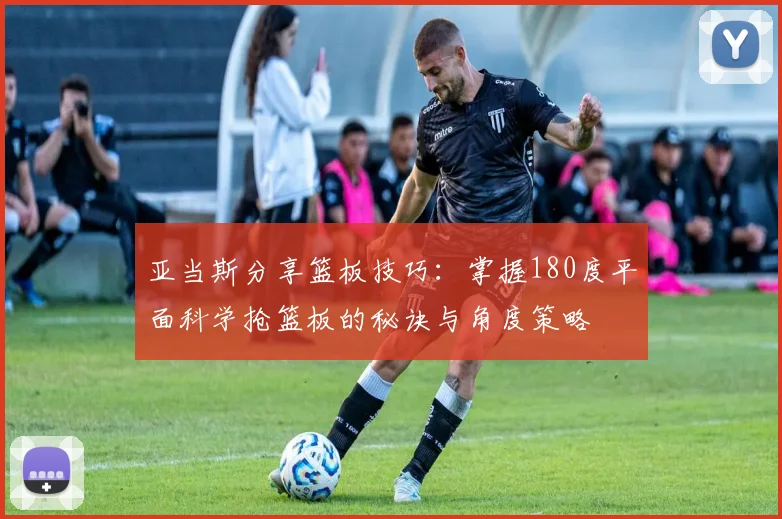 亚当斯分享篮板技巧：掌握180度平面科学抢篮板的秘诀与角度策略