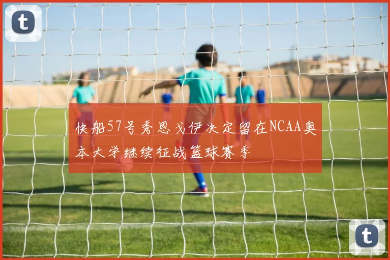 快船57号秀恩戈伊决定留在NCAA奥本大学继续征战篮球赛季