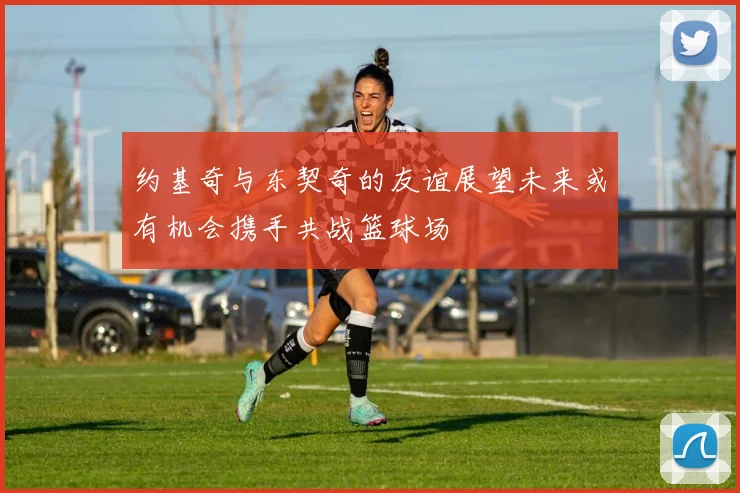 约基奇与东契奇的友谊展望未来或有机会携手共战篮球场