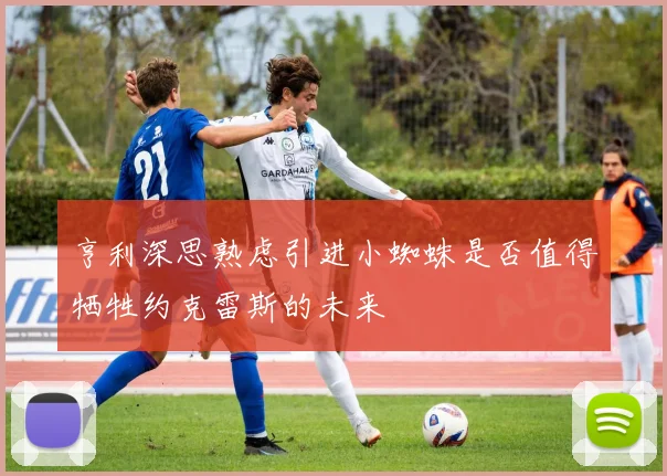 亨利深思熟虑引进小蜘蛛是否值得牺牲约克雷斯的未来