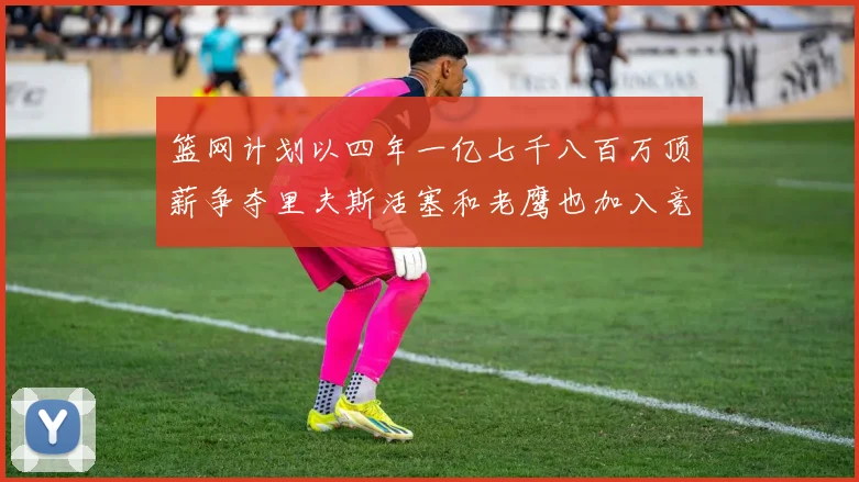 篮网计划以四年一亿七千八百万顶薪争夺里夫斯活塞和老鹰也加入竞标行列