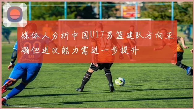 媒体人分析中国U17男篮建队方向正确但进攻能力需进一步提升