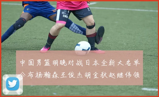 中国男篮明晚对战日本全新大名单公布杨瀚森王俊杰胡金秋赵继伟领衔出战