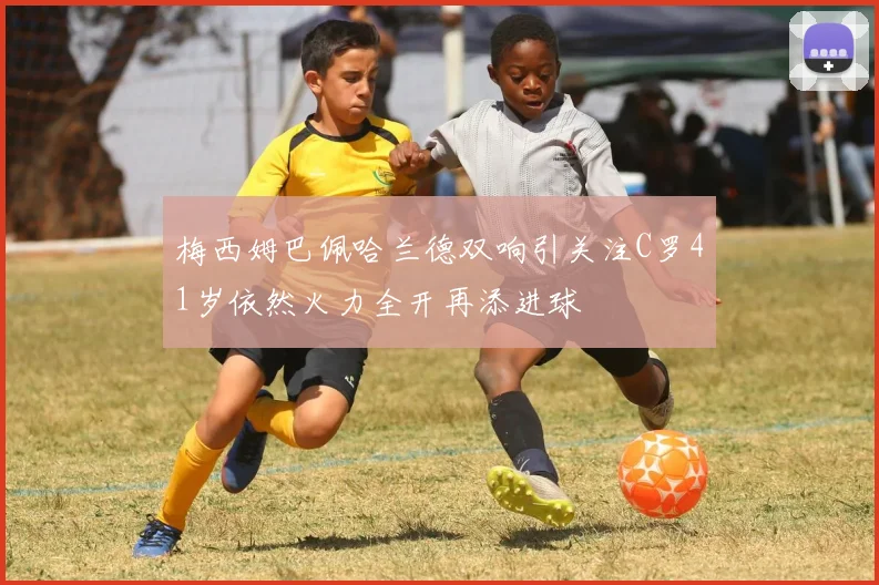 梅西姆巴佩哈兰德双响引关注C罗41岁依然火力全开再添进球