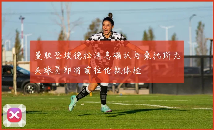 曼联签埃德松消息确认与桑托斯无关球员即将前往伦敦体检