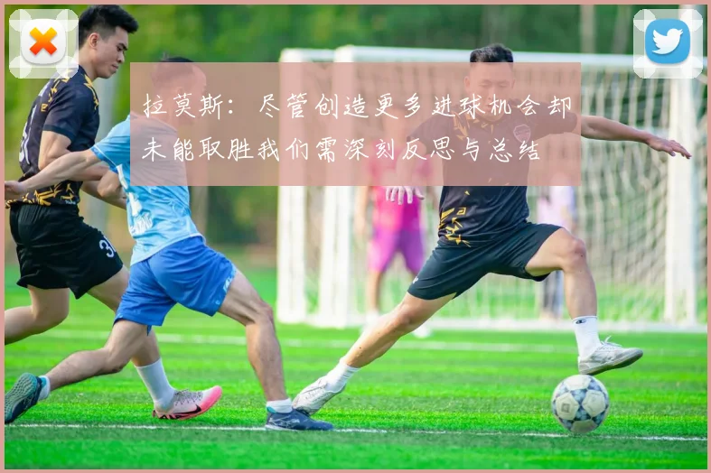 拉莫斯：尽管创造更多进球机会却未能取胜我们需深刻反思与总结